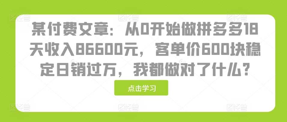 某付费文章：从0开始做拼多多18天收入86600元，客单价600块稳定日销过万，我都做对了什么?-三六网赚