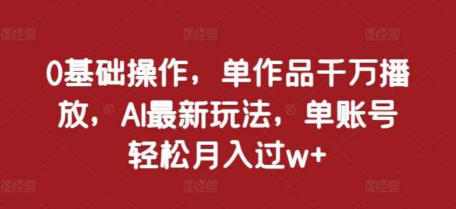 0基础操作，单作品千万播放，AI最新玩法，单账号轻松月入过w+【揭秘】-三六网赚