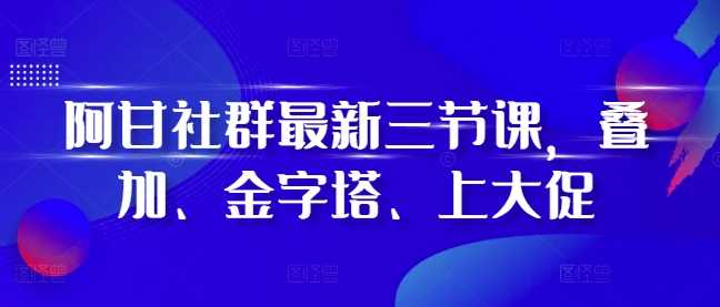 阿甘社群最新三节课，叠加、金字塔、上大促-三六网赚