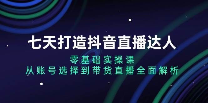 七天打造抖音直播达人：零基础实操课，从账号选择到带货直播全面解析-三六网赚