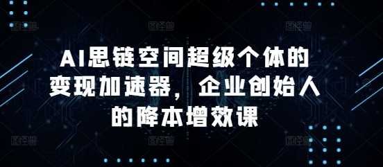 AI思链空间超级个体的变现加速器，企业创始人的降本增效课-三六网赚