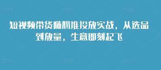 短视频带货随心推投放实战，从选品到放量，生意即刻起飞-三六网赚