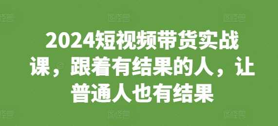 2024短视频带货实战课，跟着有结果的人，让普通人也有结果-三六网赚