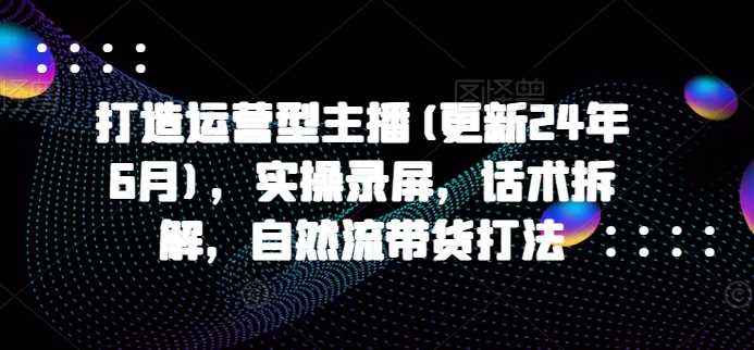 打造运营型主播(更新24年11月)，实操录屏，话术拆解，自然流带货打法-三六网赚