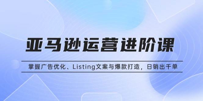 （13517期）亚马逊运营进阶课：掌握广告优化、Listing文案与爆款打造，日销出千单-三六网赚