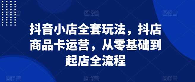 抖音小店全套玩法，抖店商品卡运营，从零基础到起店全流程-三六网赚