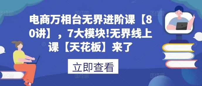 电商万相台无界进阶课【80讲】，7大模块!无界线上课【天花板】来了-三六网赚