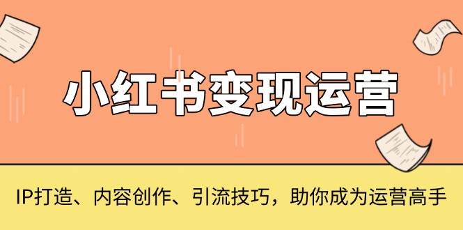 （13609期）小红书变现运营，IP打造、内容创作、引流技巧，助你成为运营高手-三六网赚