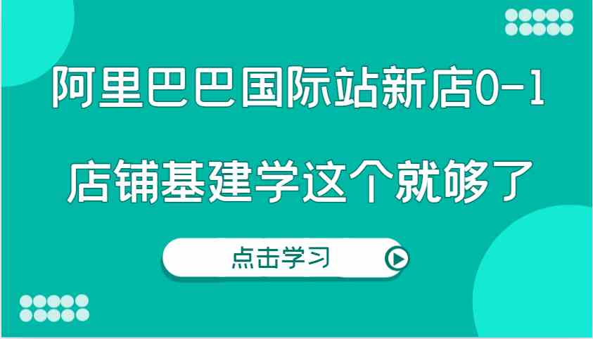 阿里巴巴国际站新店0-1，个人实践实操录制从0-1基建，店铺基建学这个就够了-三六网赚