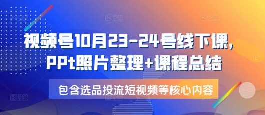 视频号10月23-24号线下课，PPt照片整理+课程总结，包含选品投流短视频等核心内容-三六网赚