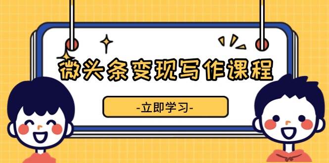 （13766期）微头条变现写作课程，掌握流量变现技巧，提升微头条质量，实现收益增长-三六网赚