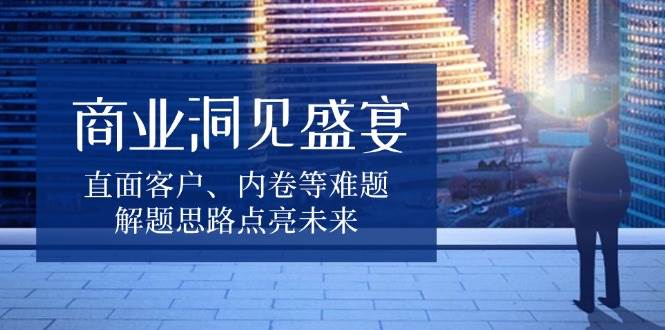 （13845期）商业洞见盛宴，直面客户、内卷等难题，解题思路点亮未来-三六网赚