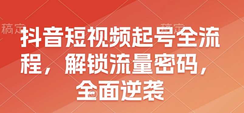 抖音短视频起号全流程，解锁流量密码，全面逆袭-三六网赚