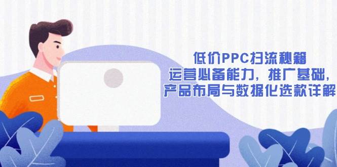 （13879期）低价PPC扫流秘籍：运营必备能力, 推广基础, 产品布局与数据化选款详解-三六网赚