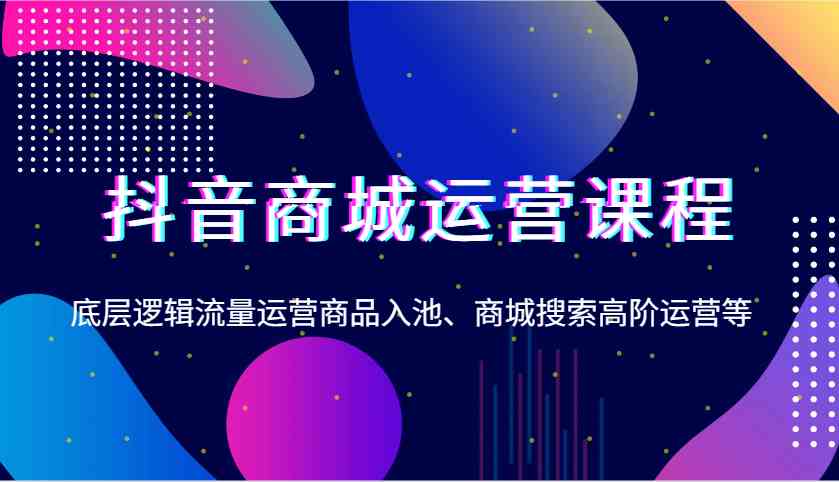 抖音商城运营课程，底层逻辑流量运营商品入池、商城搜索高阶运营等-三六网赚