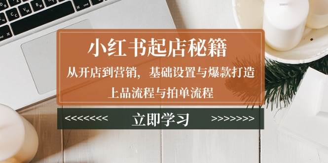 （13912期）小红书起店秘籍：从开店到营销，基础设置与爆款打造、上品流程与拍单流程-三六网赚