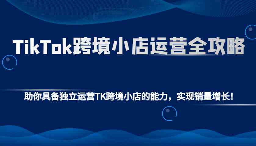 TikTok跨境小店运营全攻略：助你具备独立运营TK跨境小店的能力，实现销量增长！-三六网赚