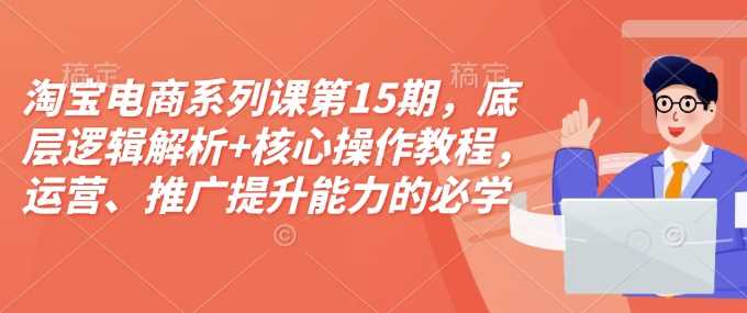 淘宝电商系列课第15期，底层逻辑解析+核心操作教程，运营、推广提升能力的必学课程+配套资料-三六网赚