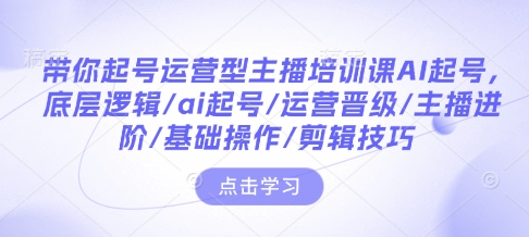 带你起号运营型主播培训课AI起号，底层逻辑/ai起号/运营晋级/主播进阶/基础操作/剪辑技巧-三六网赚