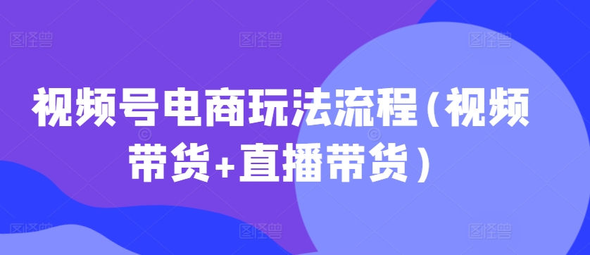 视频号电商玩法流程，视频带货+直播带货【更新2025年1月】-三六网赚