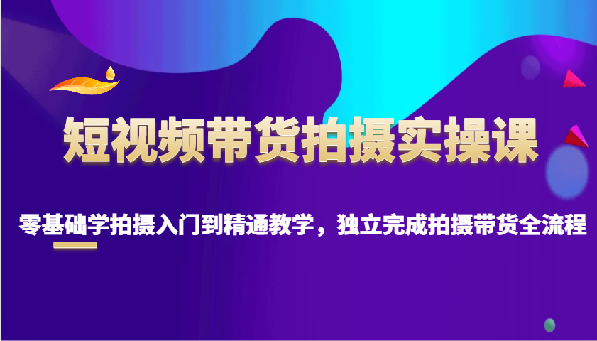 短视频带货拍摄实操课，零基础学拍摄入门到精通教学，独立完成拍摄带货全流程-三六网赚